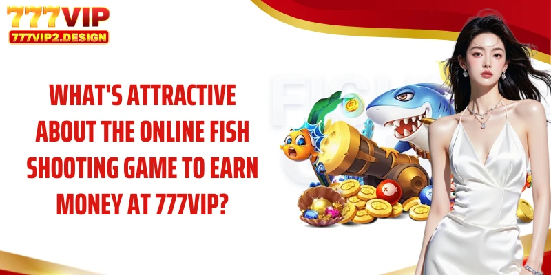 What's attractive about the online fish shooting game to earn money at 777VIP?